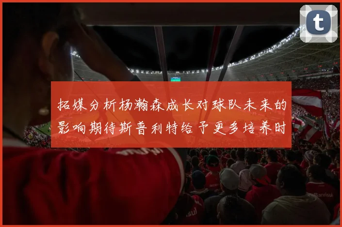 拓媒分析杨瀚森成长对球队未来的影响期待斯普利特给予更多培养时间