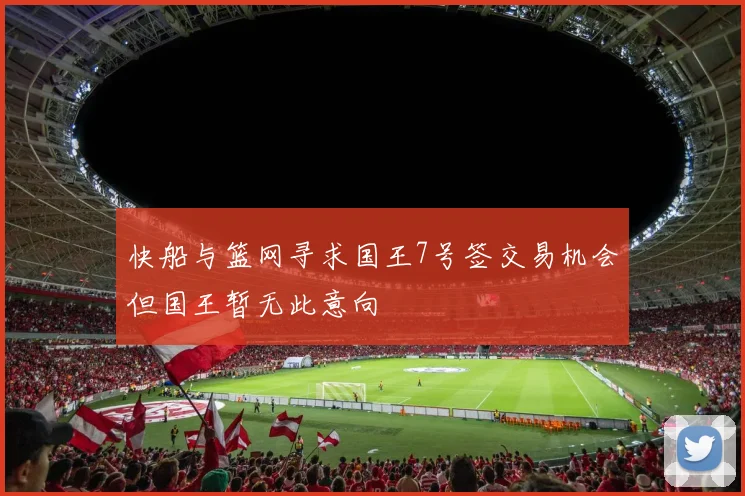 快船与篮网寻求国王7号签交易机会但国王暂无此意向