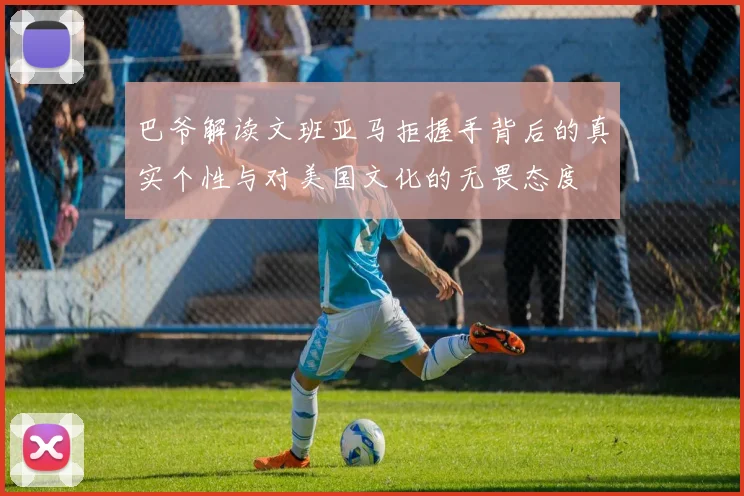 巴爷解读文班亚马拒握手背后的真实个性与对美国文化的无畏态度