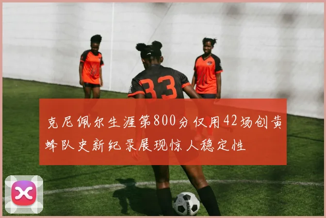 克尼佩尔生涯第800分仅用42场创黄蜂队史新纪录展现惊人稳定性