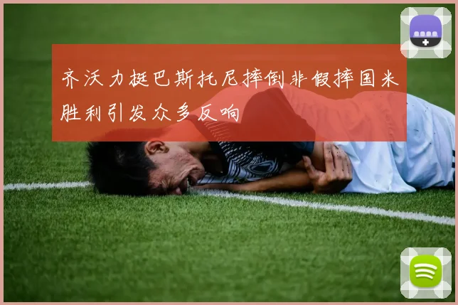 齐沃力挺巴斯托尼摔倒非假摔国米胜利引发众多反响