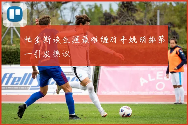 帕金斯谈生涯最难缠对手姚明排第一引发热议