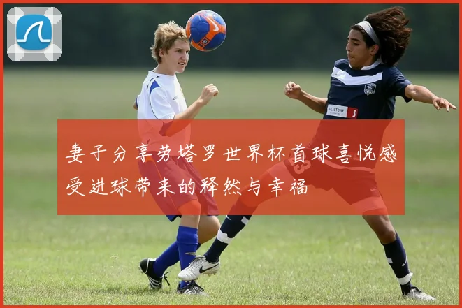 妻子分享劳塔罗世界杯首球喜悦感受进球带来的释然与幸福