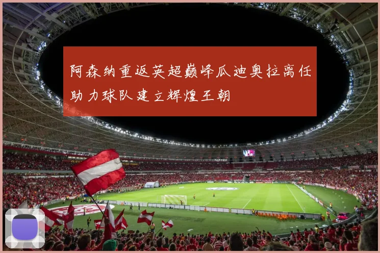 阿森纳重返英超巅峰瓜迪奥拉离任助力球队建立辉煌王朝
