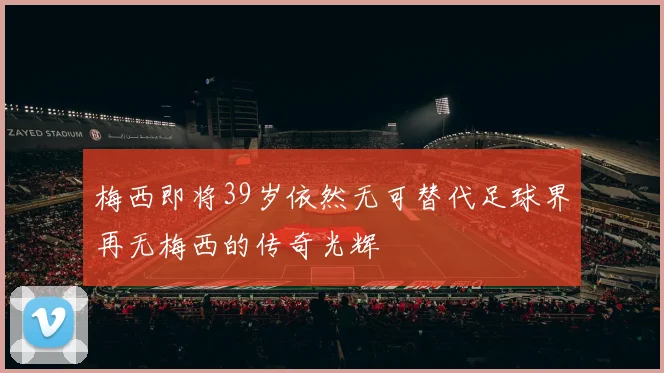 梅西即将39岁依然无可替代足球界再无梅西的传奇光辉
