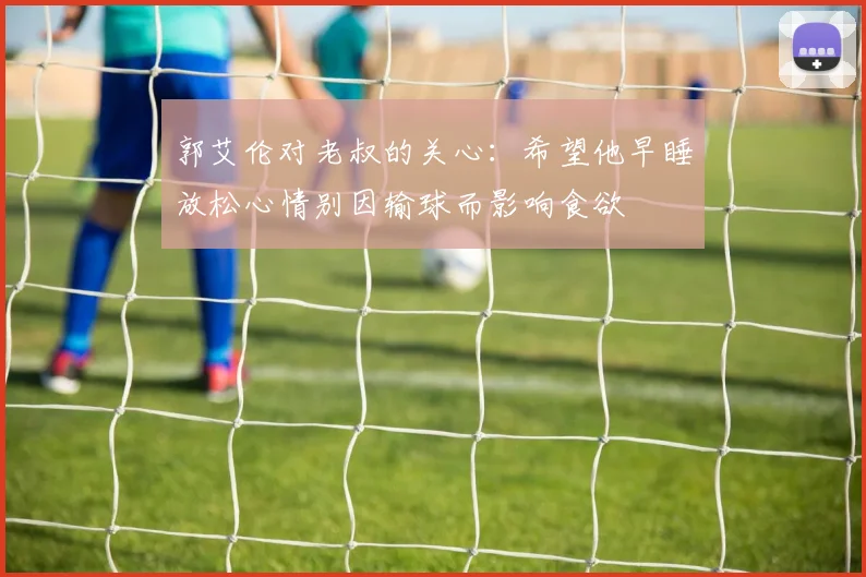 郭艾伦对老叔的关心：希望他早睡放松心情别因输球而影响食欲