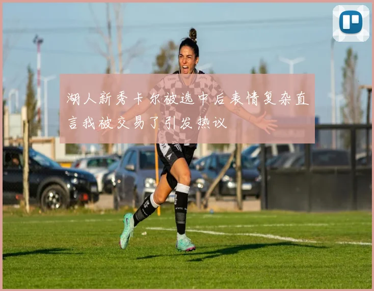 湖人新秀卡尔被选中后表情复杂直言我被交易了引发热议