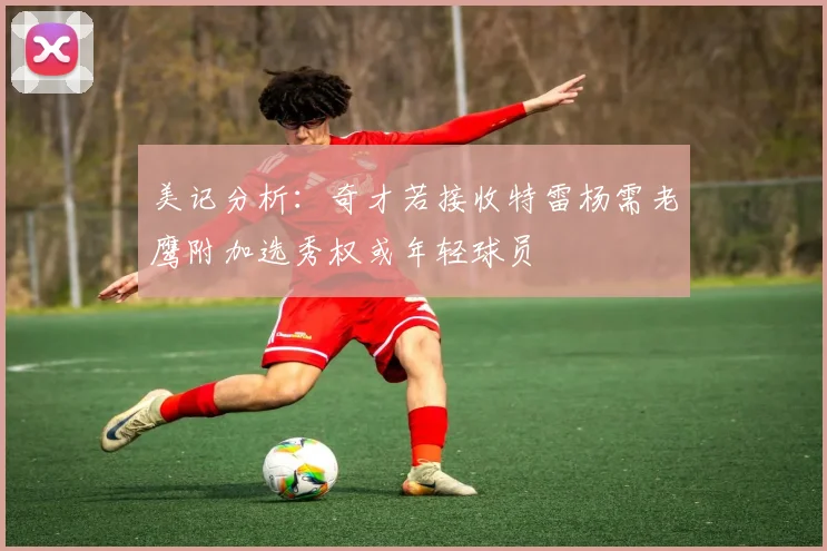 美记分析：奇才若接收特雷杨需老鹰附加选秀权或年轻球员