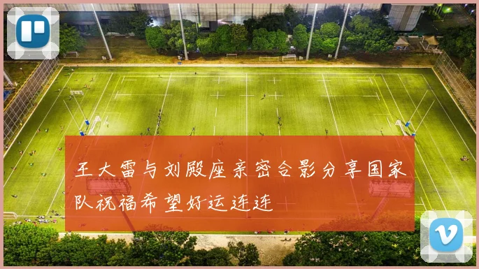 王大雷与刘殿座亲密合影分享国家队祝福希望好运连连