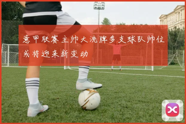 意甲联赛主帅大洗牌多支球队帅位或将迎来新变动