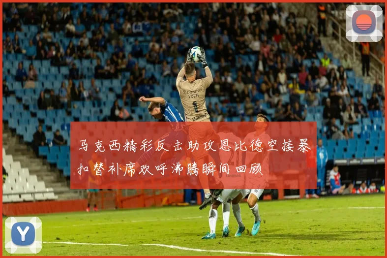 马克西精彩反击助攻恩比德空接暴扣替补席欢呼沸腾瞬间回顾