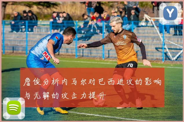 詹俊分析内马尔对巴西进攻的影响与无解的攻击力提升