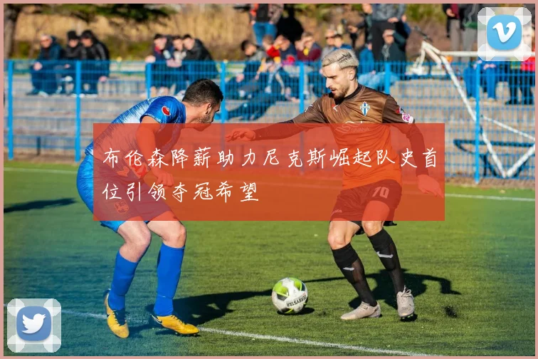 布伦森降薪助力尼克斯崛起队史首位引领夺冠希望