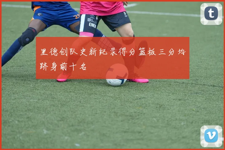 里德创队史新纪录得分篮板三分均跻身前十名
