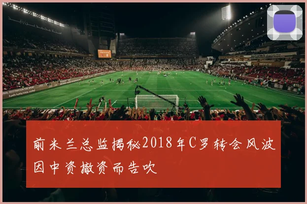 前米兰总监揭秘2018年C罗转会风波因中资撤资而告吹