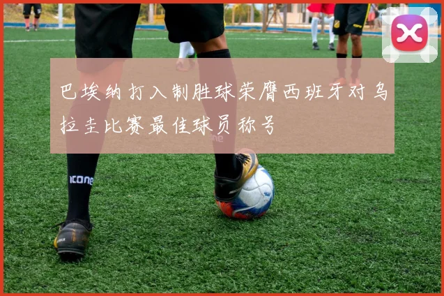 巴埃纳打入制胜球荣膺西班牙对乌拉圭比赛最佳球员称号