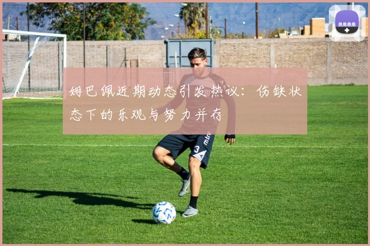 姆巴佩近期动态引发热议：伤缺状态下的乐观与努力并存