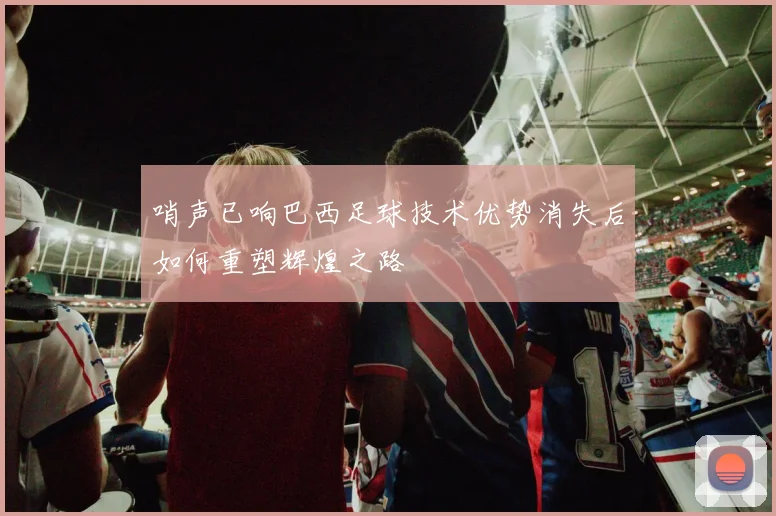 哨声已响巴西足球技术优势消失后如何重塑辉煌之路