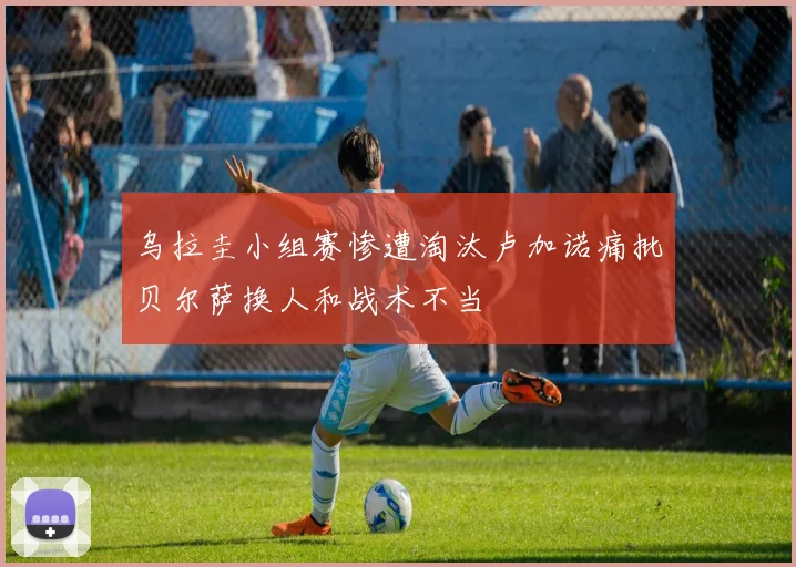 乌拉圭小组赛惨遭淘汰卢加诺痛批贝尔萨换人和战术不当