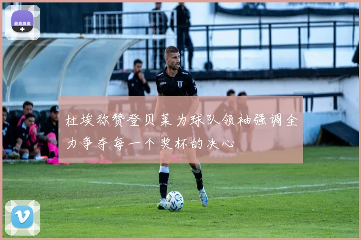 杜埃称赞登贝莱为球队领袖强调全力争夺每一个奖杯的决心