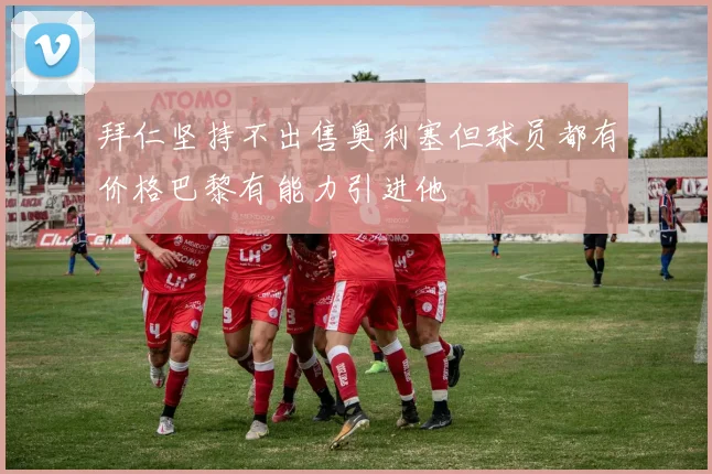 拜仁坚持不出售奥利塞但球员都有价格巴黎有能力引进他